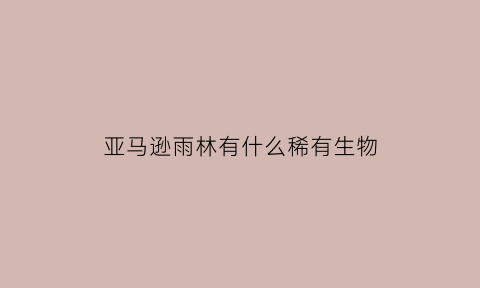 亚马逊雨林有什么稀有生物(亚马逊雨林有什么稀有生物吗)