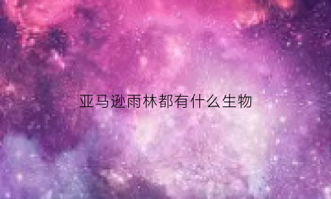亚马逊雨林都有什么生物(亚马逊雨林都有什么生物吗)