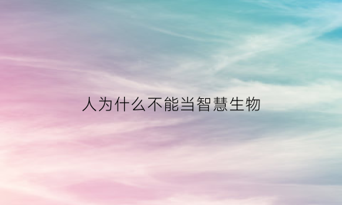 人为什么不能当智慧生物(人为什么是智慧生物)