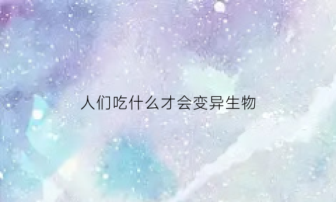 人们吃什么才会变异生物(什么东西可以让生物变异)
