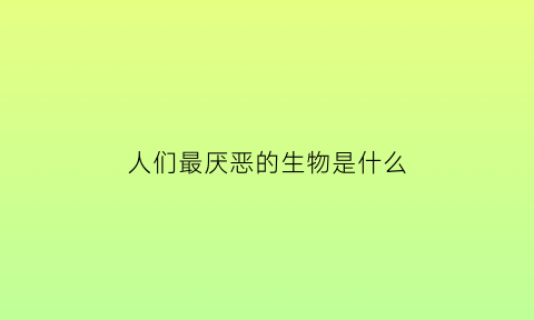 人们最厌恶的生物是什么(最讨厌什么生物)