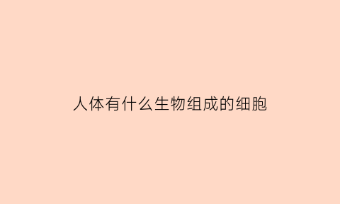 人体有什么生物组成的细胞(人体细胞由什么物质组成)