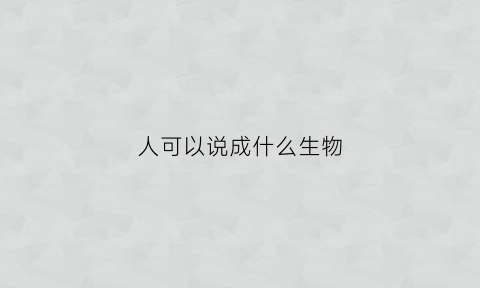 人可以说成什么生物(人可以比喻成生物吗)
