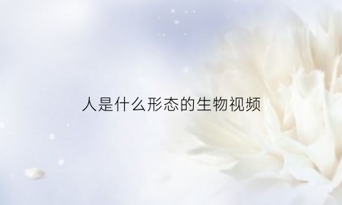 人是什么形态的生物视频(人是什么样的动物呢)