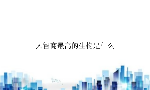 人智商最高的生物是什么(人的智商是最高的动物)