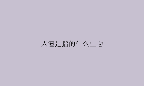 人渣是指的什么生物(人渣指的是什么意思)