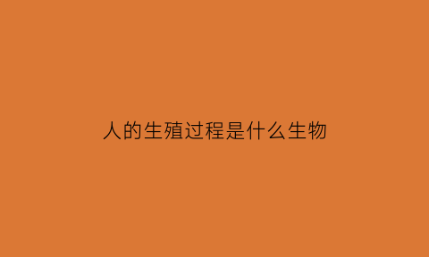 人的生殖过程是什么生物(人的生殖内容)