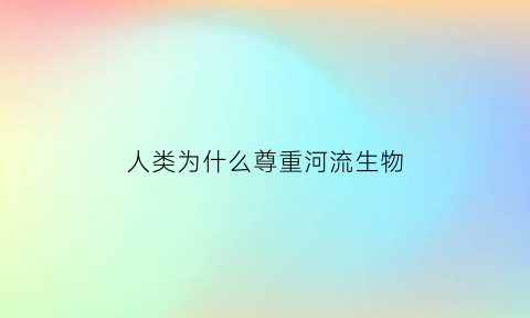 人类为什么尊重河流生物(人类为什么应尊重河流的主体价值)
