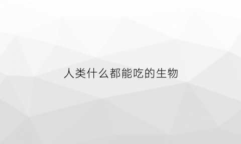 人类什么都能吃的生物(人类可以吃什么)