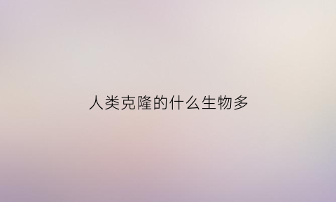 人类克隆的什么生物多(人类克隆的优点)