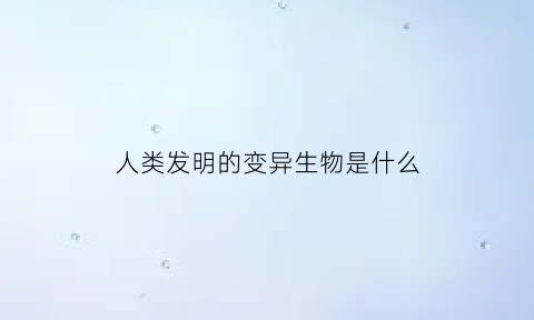 人类发明的变异生物是什么(人类发明的变异生物是什么意思)