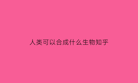 人类可以合成什么生物知乎(人类能合成原子吗)