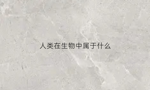 人类在生物中属于什么(人类在生物中属于什么生物)