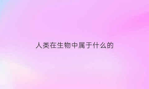 人类在生物中属于什么的(人类在生物上的分类)