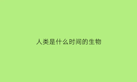 人类是什么时间的生物(人类是什么时候开始生存的)