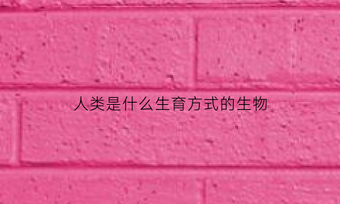 人类是什么生育方式的生物(人类是什么生育方式的生物呢)