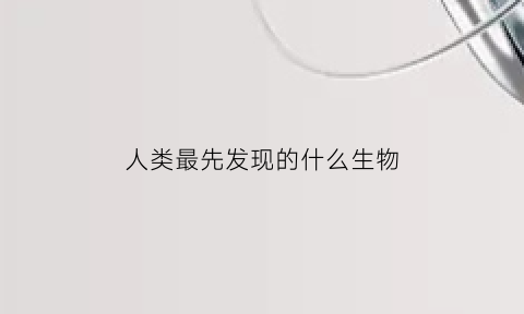 人类最先发现的什么生物(人类最先发明的是什么)