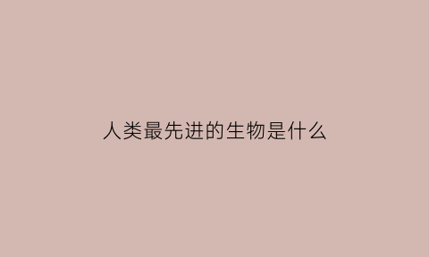 人类最先进的生物是什么