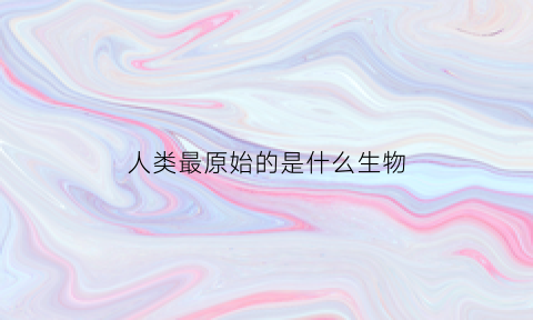 人类最原始的是什么生物(人类最原始的是什么生物呢)