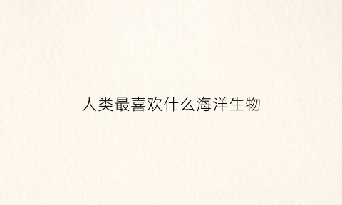人类最喜欢什么海洋生物(人类最喜欢什么海洋生物类型)