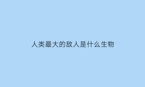 人类最大的敌人是什么生物(人最大的敌人是自己吗)