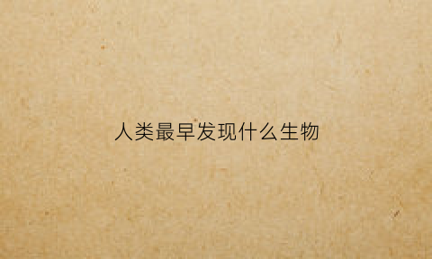 人类最早发现什么生物(人类最早发现什么生物)