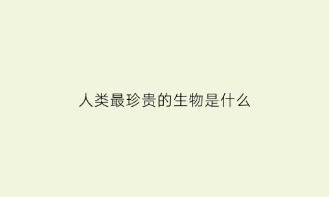 人类最珍贵的生物是什么(全球最珍贵的人类)