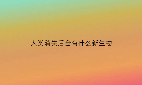 人类消失后会有什么新生物(人类消失了)