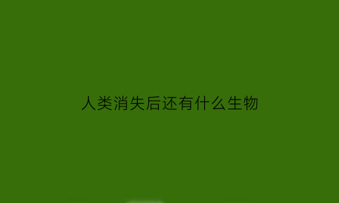 人类消失后还有什么生物(人类消失后会再次出现吗)
