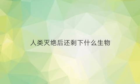 人类灭绝后还剩下什么生物(人类灭绝以后)