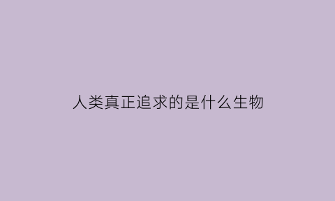 人类真正追求的是什么生物(人类真正追求的是什么生物的存在)