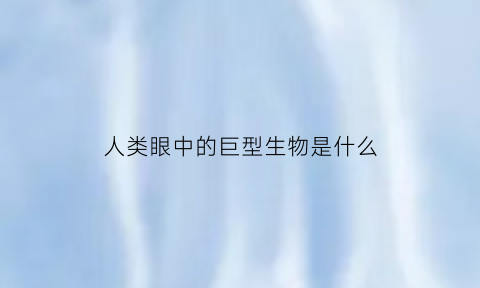 人类眼中的巨型生物是什么(人类眼中的巨型生物是什么样的)