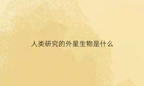 人类研究的外星生物是什么(外星人研究人类)