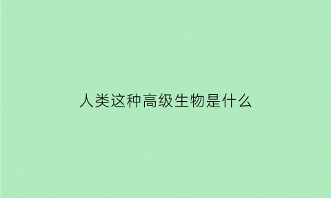 人类这种高级生物是什么(人类这种高级生物是什么意思)