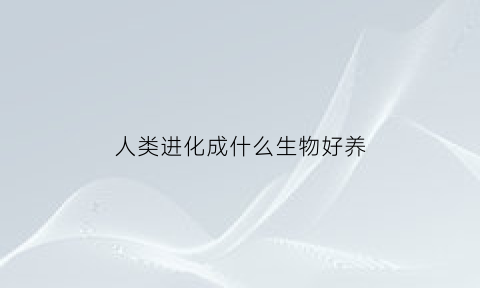 人类进化成什么生物好养(进化成人类的是什么)