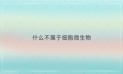 什么不属于细胞微生物(不属于细胞生物的微生物是)