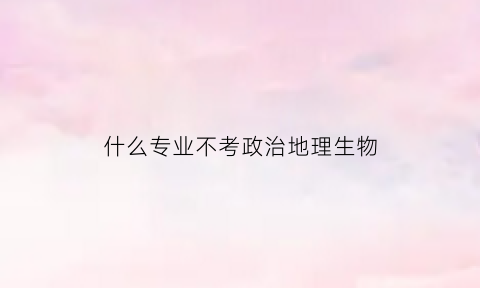 什么专业不考政治地理生物(哪个专业不考政治)
