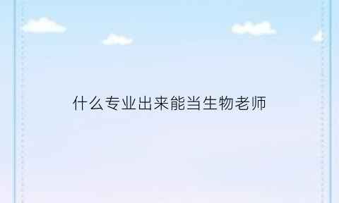 什么专业出来能当生物老师(将来想当生物老师应该选什么专业)
