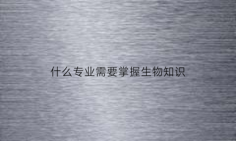 什么专业需要掌握生物知识(什么专业需要掌握生物知识和能力)