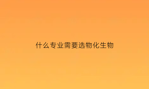 什么专业需要选物化生物(什么专业要求物化生必选)