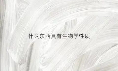 什么东西具有生物学性质(具有什么的物体是生物)