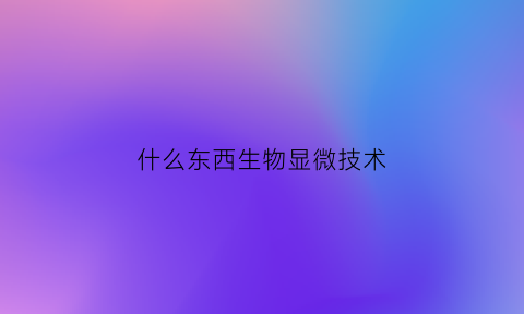 什么东西生物显微技术(什么东西生物显微技术最多)