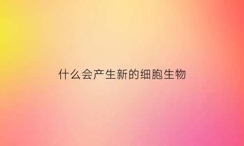 什么会产生新的细胞生物(什么会产生新的细胞生物膜系统)