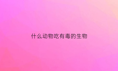 什么动物吃有毒的生物(什么动物吃有毒的东西)