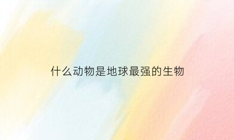 什么动物是地球最强的生物(地球最强悍的生物)