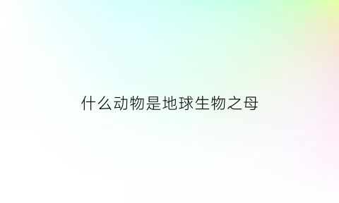 什么动物是地球生物之母(地球生物都是宝)