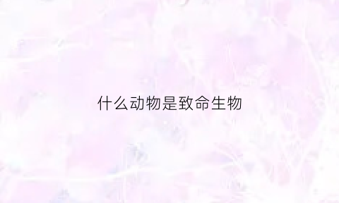 什么动物是致命生物(60种致命的动物排名)