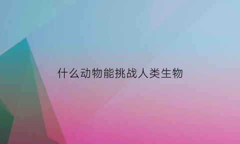 什么动物能挑战人类生物(什么动物能打败人类)