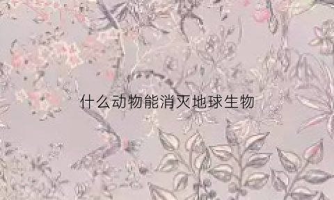 什么动物能消灭地球生物(什么动物可以清除)