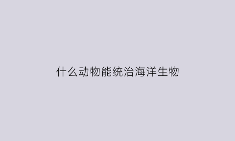 什么动物能统治海洋生物(什么动物统治地球)